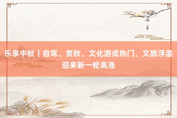 乐享中秋｜自驾、赏秋、文化游成热门，文旅浮滥迎来新一轮高涨