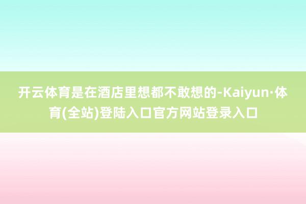 开云体育是在酒店里想都不敢想的-Kaiyun·体育(全站)登陆入口官方网站登录入口
